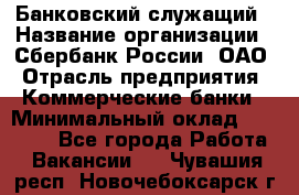 Банковский служащий › Название организации ­ Сбербанк России, ОАО › Отрасль предприятия ­ Коммерческие банки › Минимальный оклад ­ 14 000 - Все города Работа » Вакансии   . Чувашия респ.,Новочебоксарск г.